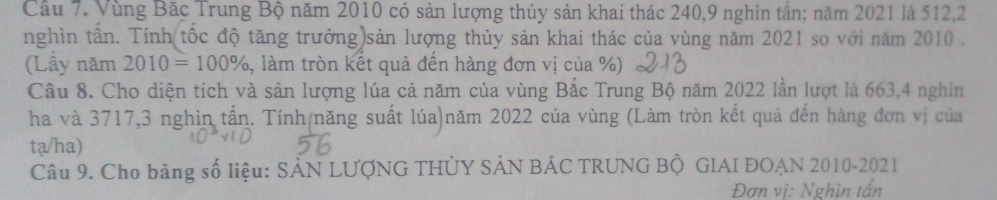 Vùng Bặc Trung Bộ năm 2010 có sản lượng thủy sản khai thác 240, 9 nghìn tần; năm 2021 là 512, 2
nghìn tần. Tính(tốc độ tăng trưởng)sản lượng thủy sản khai thác của vùng năm 2021 so với năm 2010. 
(Lấy năm 2010=100% , làm tròn kết quả đến hàng đơn vị của %) 
Câu 8. Cho diện tích và sản lượng lúa cả năm của vùng Bắc Trung Bộ năm 2022 lần lượt là 663, 4 nghin 
ha và 3717, 3 nghìn tấn. Tính/năng suất lúa)năm 2022 của vùng (Làm tròn kết quả đến hàng đơn vị của 
tạ/ha) 
Câu 9. Cho bảng số liệu: SẢN LƯợNG THỦY SẢN BẢC TRUNG Bộ GIAI ĐOAN 2010-2021 
Đơn vị: Nghìn tấn