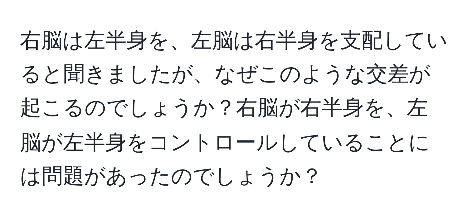 右脳は左半身を、左脳は右半身を支配していると聞きましたが、なぜこのような交差が起こるのでしょうか？右脳が右半身を、左脳が左半身をコントロールしていることには問題があったのでしょうか？