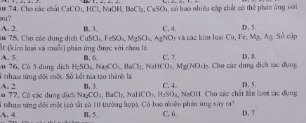 1u 74. Cho các chất CaCO_3, HCl, NaOH, BaCl_2, CuSO_4 a, có bao nhiều cập chất có thể phản ứng với
au?
A. 2. B. 3. C. 4. D. 5. Số cập
u 75. Cho các dụng dịch CuSO_4, FeSO_4, MgSO_4, AgNO 3 và các kim loại Cu, Fe, Mg. Ag
ất (kim loại và muối) phân ứng được với nhau là
A. 5, B. 6 。 C. 7. D. 8.
u 76. Có 5 dung dịch H_2SO_4, Na_2CO_3, BaCl_2, NaHCO_3, Mg(NO_3)_2. Cho các dung dịch tác dụng
T nhau từng đôi một. Số kết tủa tạo thành là
A. 2 B. 3. C. 4. D. 5.
u 77, Có các dụng dịch Na_2CO_3, BaCl_2, NaHCO_3, H_2SO_4 , NaOH. Cho các chất lần lượt tác dụng
Si nhau từng đôi một (có tất cả 10 trường hợp). Có bao nhiều phản ứng xảy ra?
A. 4, B. 5 C. 6 D. 7