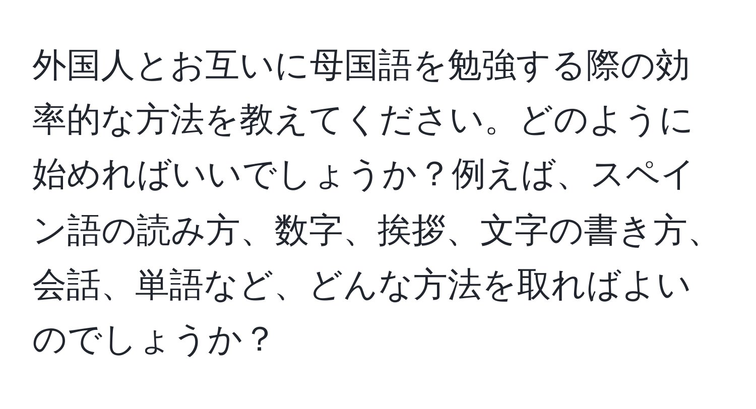 外国人とお互いに母国語を勉強する際の効率的な方法を教えてください。どのように始めればいいでしょうか？例えば、スペイン語の読み方、数字、挨拶、文字の書き方、会話、単語など、どんな方法を取ればよいのでしょうか？