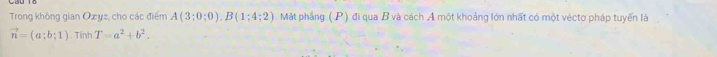 Trong không gian Oxyz, cho các điểm A(3;0;0), B(1;4;2). Mặt phẳng (P) đi qua B và cách A một khoảng lớn nhất có một véctơ pháp tuyến là
vector n=(a;b;1).Tính T=a^2+b^2.