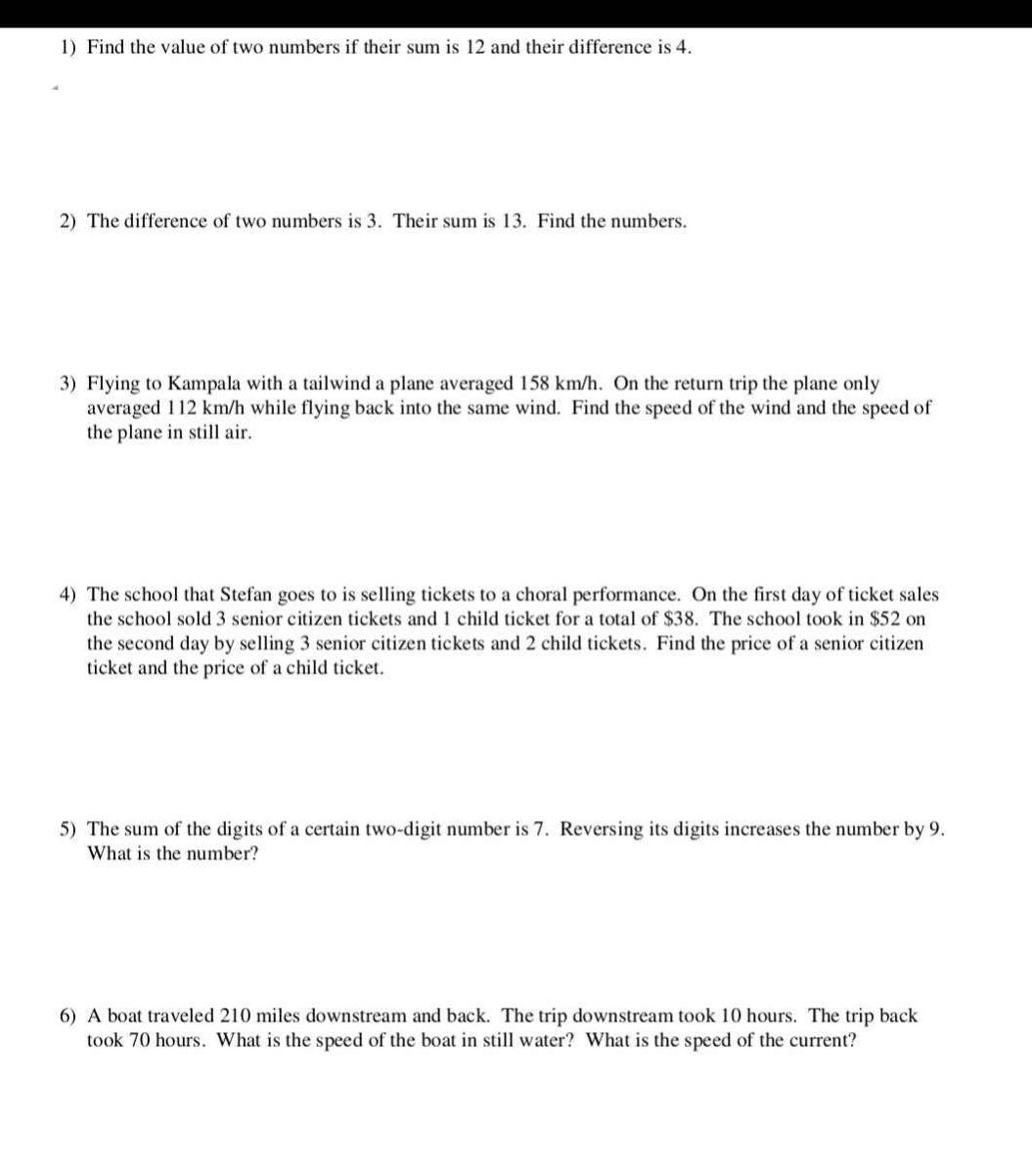 Find the value of two numbers if their sum is 12 and their difference is 4. 
2) The difference of two numbers is 3. Their sum is 13. Find the numbers. 
3) Flying to Kampala with a tailwind a plane averaged 158 km/h. On the return trip the plane only 
averaged 112 km/h while flying back into the same wind. Find the speed of the wind and the speed of 
the plane in still air. 
4) The school that Stefan goes to is selling tickets to a choral performance. On the first day of ticket sales 
the school sold 3 senior citizen tickets and 1 child ticket for a total of $38. The school took in $52 on 
the second day by selling 3 senior citizen tickets and 2 child tickets. Find the price of a senior citizen 
ticket and the price of a child ticket. 
5) The sum of the digits of a certain two-digit number is 7. Reversing its digits increases the number by 9. 
What is the number? 
6) A boat traveled 210 miles downstream and back. The trip downstream took 10 hours. The trip back 
took 70 hours. What is the speed of the boat in still water? What is the speed of the current?