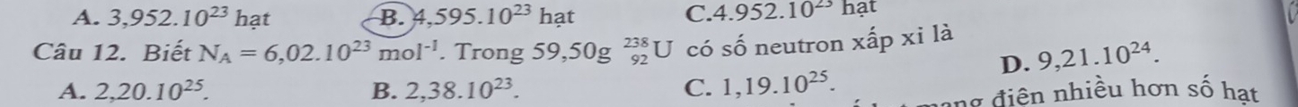 A. 3,952.10^(23)hat B. 4,595.10^(23)hat
C. 4.952.10^(23)hat
Câu 12. Biết N_A=6,02.10^(23)mol^(-1) .Trong59,50g^(238)_92U có shat O neutron xhat apxi là
D. 9,21.10^(24).
A. 2,20.10^(25). B. 2,38.10^(23). C. 1,19.10^(25). 
# điện nhiều hơn số hạt