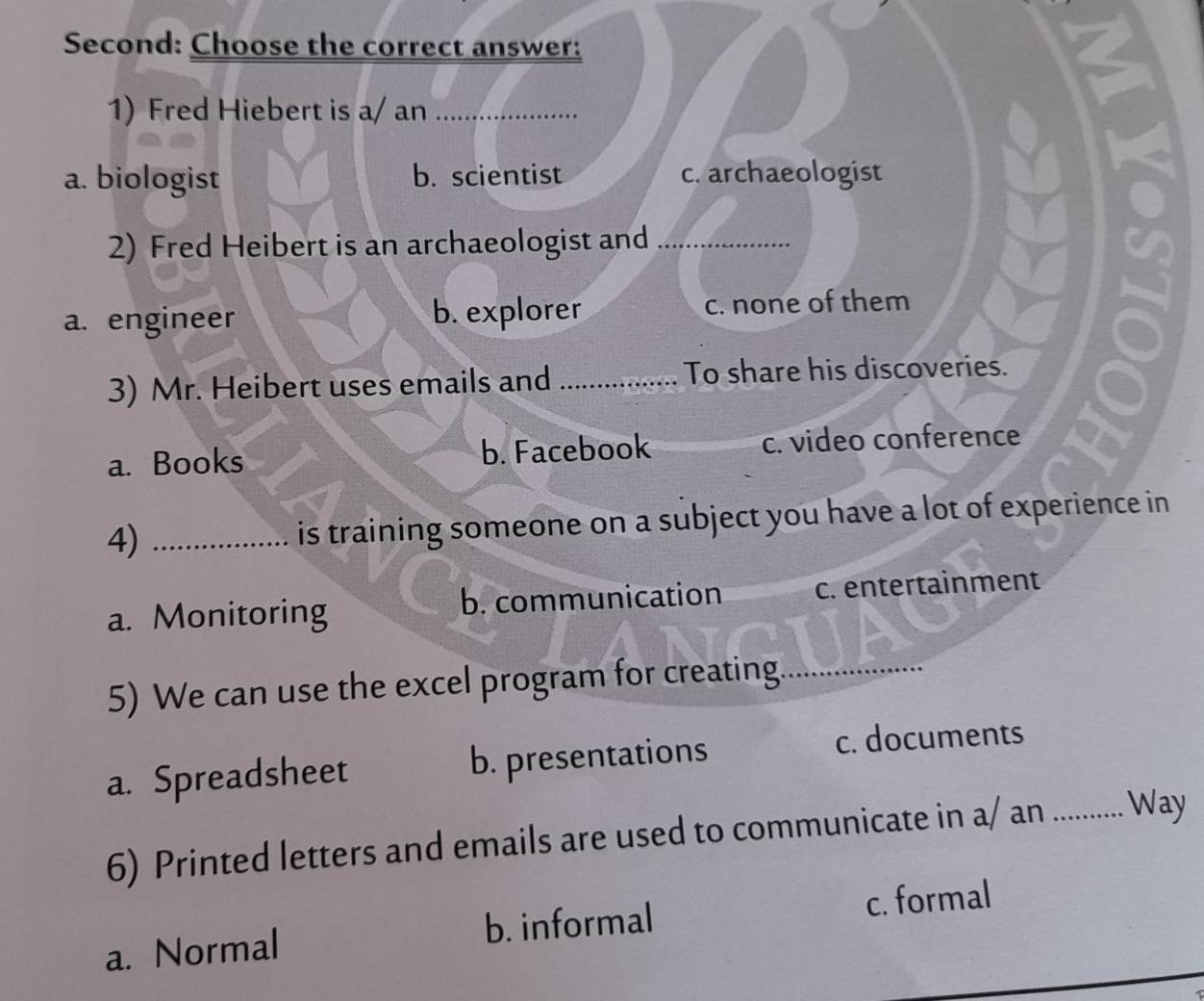 Second: Choose the correct answer:
1) Fred Hiebert is a/ an_
a. biologist b. scientist c. archaeologist
2) Fred Heibert is an archaeologist and_
a. engineer b. explorer c. none of them
3) Mr. Heibert uses emails and _To share his discoveries.
a. Books b. Facebook c. video conference
4) _is training someone on a subject you have a lot of experience in
a. Monitoring b. communication c. entertainment
5) We can use the excel program for creating._
a. Spreadsheet b. presentations c. documents
6) Printed letters and emails are used to communicate in a/ an _Way
a. Normal b. informal c. formal