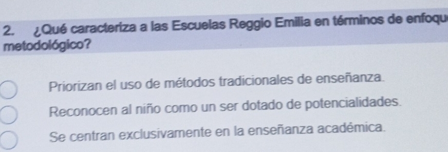 ¿Qué caracteriza a las Escuelas Reggio Emilia en términos de enfoqu
metodológico?
Priorizan el uso de métodos tradicionales de enseñanza.
Reconocen al niño como un ser dotado de potencialidades.
Se centran exclusivamente en la enseñanza académica.