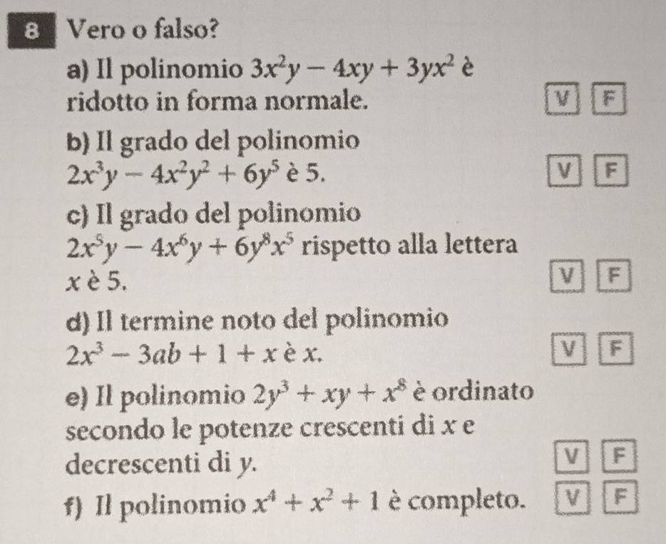 Vero o falso?
a) Il polinomio 3x^2y-4xy+3yx^2 è
ridotto in forma normale. F
b) Il grado del polinomio
2x^3y-4x^2y^2+6y^5 è 5. v F
c) Il grado del polinomio
2x^5y-4x^6y+6y^8x^5 rispetto alla lettera
x è 5.
V F
d) Il termine noto del polinomio
2x^3-3ab+1+x è x. V F
e) Il polinomio 2y^3+xy+x^8 è ordinato
secondo le potenze crescenti di x e
decrescenti di y.
V F
f) Il polinomio x^4+x^2+1 è completo. V F