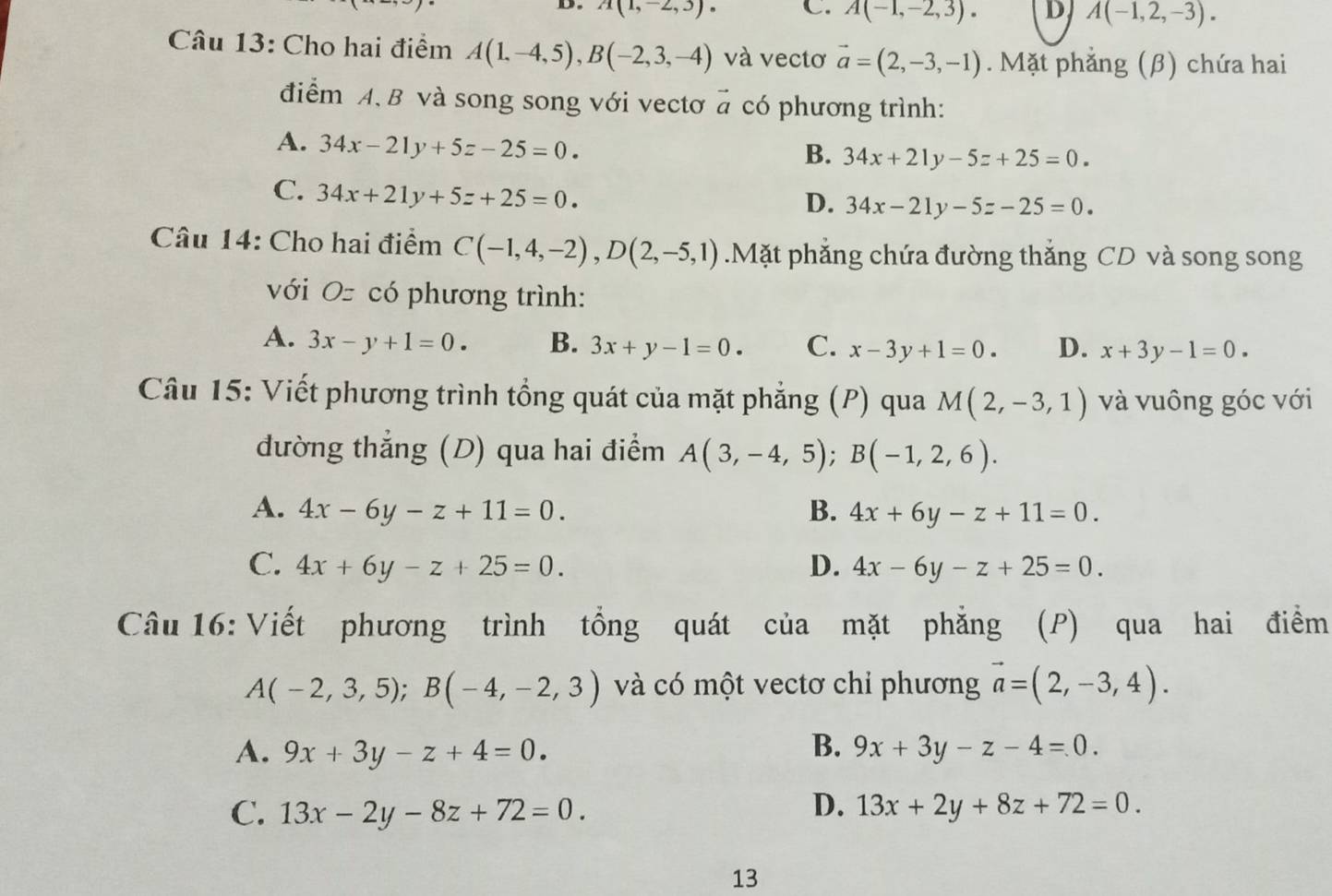 A(1,-2,3). C. A(-1,-2,3). D A(-1,2,-3).
Câu 13: Cho hai điểm A(1,-4,5),B(-2,3,-4) và vectơ vector a=(2,-3,-1). Mặt phắng (β) chứa hai
điểm A. B và song song với vectơ # có phương trình:
A. 34x-21y+5z-25=0.
B. 34x+21y-5z+25=0.
C. 34x+21y+5z+25=0.
D. 34x-21y-5z-25=0.
Câu 14: Cho hai điểm C(-1,4,-2),D(2,-5,1).Mặt phẳng chứa đường thắng CD và song song
với Oz có phương trình:
A. 3x-y+1=0. B. 3x+y-1=0. C. x-3y+1=0. D. x+3y-1=0.
Câu 15: Viết phương trình tổng quát của mặt phẳng (P) qua M(2,-3,1) và vuông góc với
đường thẳng (D) qua hai điểm A(3,-4,5);B(-1,2,6).
A. 4x-6y-z+11=0. B. 4x+6y-z+11=0.
C. 4x+6y-z+25=0. D. 4x-6y-z+25=0.
Câu 16: Viết phương trình tổng quát của mặt phẳng (P) qua hai điểm
A(-2,3,5);B(-4,-2,3) và có một vectơ chỉ phương vector a=(2,-3,4).
B.
A. 9x+3y-z+4=0. 9x+3y-z-4=0.
D.
C. 13x-2y-8z+72=0. 13x+2y+8z+72=0.
13