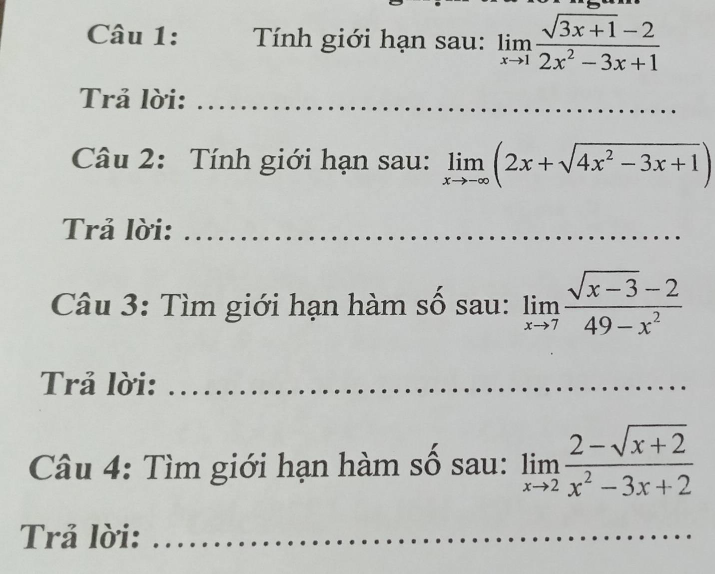 Tính giới hạn sau: limlimits _xto 1 (sqrt(3x+1)-2)/2x^2-3x+1 
Trả lời:_ 
Câu 2: Tính giới hạn sau: limlimits _xto -∈fty (2x+sqrt(4x^2-3x+1))
Trả lời:_ 
Câu 3: Tìm giới hạn hàm số sau: limlimits _xto 7 (sqrt(x-3)-2)/49-x^2 
Trả lời:_ 
Câu 4: Tìm giới hạn hàm số sau: limlimits _xto 2 (2-sqrt(x+2))/x^2-3x+2 
Trả lời:_