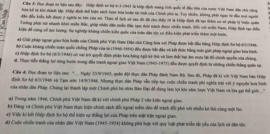 Đọc đoạn tư liệu sau đây: Hiệp định sơ bộ 6-3-1945 là hiệp định mang tính quốc tế đầu tiên của nước Việt Nam dân chủ cộng
3
1 hòa kể từ khi thành lập. Hiệp định thể hiện sách lược hòa hoãn tài tình của Chính phủ ta. Tuy nhiên, không phải ngay từ đầu mọi người
dân đều hiều hết được ý nghĩa to lớn của nó. Thực tế lịch sử sau đó đã cho thấy rõ là Hiệp định đã tạo thêm cơ sở pháp lý buộc quân
Tưởng phái rút nhanh khỏi miền Bắc, giúp nhân dân miền Bắc tạm thời tránh được chiến tranh. Đối với miền Nam, Hiệp định tạo điều
kiện để củng cố lực lượng. Sự nghiệp kháng chiến kiến quốc của toàn dân tộc có điều kiện phát triển thêm một bước.
a) Giải pháp ngoại giao hòa hoãn của Chính phủ Việt Nam Dân chủ Cộng hòa với Pháp được bắt đầu bằng Hiệp định Sơ bộ 6/3/1946.
b) Cuộc kháng chiến toàn quốc chống Pháp của ta (1946-1954) đều được bắt đầu và kết thúc bằng một giải pháp ngoại giao hòa bình.
c) Hiệp định Sơ bộ (6/3/1946) có vai trò quyết định phân hóa hàng ngũ kẻ thù và làm thất bại âm mưu lật đồ chính quyền của chúng.
d. Thực tiễn thắng lợi từng bước trong đấu tranh ngoại giao Việt Nam (1945-1975) đều được quyết định từ những chiến thắng quân sự.
Câu 4: Đọc đoạn tư liệu sau: “... Ngày 23/9/1945, quân đội thực dân Pháp đánh Nam Bộ. Sau đó, Pháp đã kí với Việt Nam bản Hiệp
định Sơ bộ 6/3/1946 và Tạm ước 14/9/1946. Nhưng thực dân Pháp vẫn tiếp tục cuộc chiến tranh phi nghĩa trái với ý nguyện hoà bình
của nhân dân Pháp. Chúng lại thành lập một Chính phủ bù nhìn Bảo Đại để dùng làm lợi khi xâm lược Việt Nam và lừa gạt thế giới...'
a) Trong năm 1946, Chính phủ Việt Nam đã kí với chính phủ Pháp 2 văn kiện ngoại giao.
b) Đảng và Chính phú Việt Nam thực hiện chính sách đối ngoại mềm dẻo đề tránh đối phó với nhiều kẻ thù cùng một lúc.
c) Việc kí kết Hiệp định Sơ bộ thể hiện sự thắng lợi của Pháp trên mặt trận ngoại giao.
d) Cuộc chiến tranh của nhân dân Việt Nam (1945-1954) không phù hợp với quy luật phát triển tất yếu của lịch sử dân tộc.