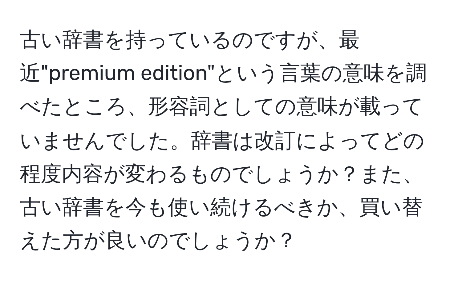 古い辞書を持っているのですが、最近"premium edition"という言葉の意味を調べたところ、形容詞としての意味が載っていませんでした。辞書は改訂によってどの程度内容が変わるものでしょうか？また、古い辞書を今も使い続けるべきか、買い替えた方が良いのでしょうか？