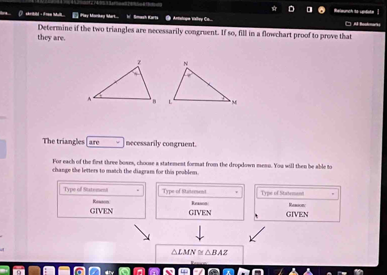 Relaunch to update 
skribbl < Fres Mult. Play Monkey Mart... Smash Karts Antelope Valley Co... 
Ali Bookmarks 
Determine if the two triangles are necessarily congruent. If so, fill in a flowchart proof to prove that 
they are. 
The triangles are necessarily congruent. 
For each of the first three boxes, choose a statement format from the dropdown menu. You will then be able to 
change the letters to match the diagram for this problem. 
Type of Statement Type of Statement Type of Statement 
Reason: Reason Reason: 
GIVEN GIVEN GIVEN
△ LMN BA2 
R