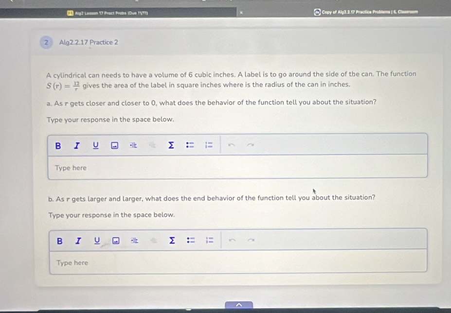 Alg2 Lesson 17 Prazt Probs (Due 11/11) l Copy of Alg2.2.17 Practice Problems | II. Clessroom 
2 Alg2.2.17 Practice 2 
A cylindrical can needs to have a volume of 6 cubic inches. A label is to go around the side of the can. The function
S(r)= 12/r  gives the area of the label in square inches where is the radius of the can in inches. 
a. As r gets closer and closer to 0, what does the behavior of the function tell you about the situation? 
Type your response in the space below. 
B I U a Σ 
Type here 
b. As r gets larger and larger, what does the end behavior of the function tell you about the situation? 
Type your response in the space below. 
B I U 
Type here