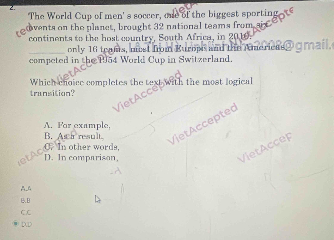 The World Cup of men' s soccer, one of the biggest sporting
ovents on the planet, brought 32 national teams from six
continents to the host country, South Africa, in 2010.
_only 16 teams, most from Europe and the Americas@ GMa
competed in the 1954 World Cup in Switzerland.
Which choice completes the text with the most logical
transition?
VietAccepted
A. For example,
B. As a result,
VietAccer
C. In other words,
D. In comparison,
A.A
B.B
C,C
D.D
