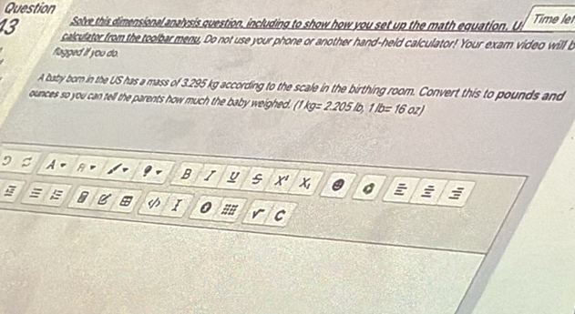 Question Time le 
Solve this dimensional analysis question, including to show how you set up the math equation. U 
13 calculator from the toolbar menu. Do not use your phone or another hand-held calculator! Your exarn video will b 
flagged if you do. 
A baby born in the US has a mass of 3.295 kg according to the scale in the birthing room. Convert this to pounds and
ounces so you can tell the parents how much the baby weighed. (1kg=2.205lb, 1lb=16oz)
B I u s x a 
I 0 
C