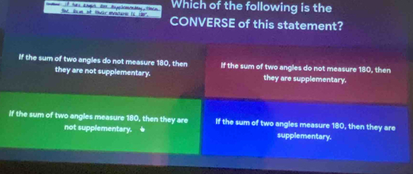 Which of the following is the
te fum of thkr meature (5 190" CONVERSE of this statement?
If the sum of two angles do not measure 180, then If the sum of two angles do not measure 180, then
they are not supplementary. they are supplementary.
If the sum of two angles measure 180, then they are If the sum of two angles measure 180, then they are
not supplementary. supplementary.