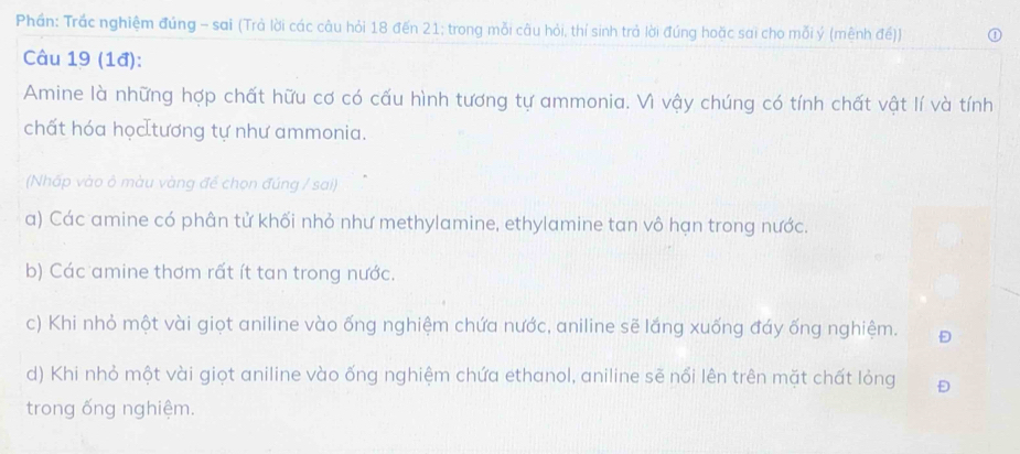 Phần: Trắc nghiệm đúng - sai (Trả lời các câu hỏi 18 đến 21; trong mỗi câu hỏi, thí sinh trả lời đúng hoặc sai cho mỗi ý (mênh đế))
Câu 19 (1đ):
Amine là những hợp chất hữu cơ có cấu hình tương tự ammonia. Vì vậy chúng có tính chất vật lí và tính
chất hóa học tương tự như ammonia.
(Nhấp vào ô màu vàng để chọn đúng / sai)
a) Các amine có phân tử khối nhỏ như methylamine, ethylamine tan vô hạn trong nước.
b) Các amine thơm rất ít tan trong nước.
c) Khi nhỏ một vài giọt aniline vào ống nghiệm chứa nước, aniline sẽ lắng xuống đáy ống nghiệm.
d) Khi nhỏ một vài giọt aniline vào ống nghiệm chứa ethanol, aniline sẽ nổi lên trên mặt chất lỏng Đ
trong ống nghiệm.