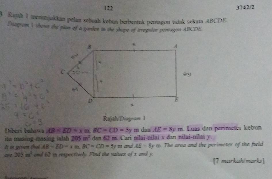 122 3742/2 
3 Raph 1 memunjukkan pelan sebuah kebun berbentuk pentagon tidak sekata ABCDE. 
Diagram I shows the plan of a garden in the shape of irregular pentagon ABCDE. 
Rajah/Diagram l 
Diberi bahawa AB=ED=xm, BC=CD=5ym dan AE=8ym. Luas dan perímeter kebun 
itu masing-masing ialah 205m^2 dan 62 m. Cari nilai-nilai x dan nilai-nilai y. 
It is given that AB=ED=xm, BC=CD=5ym and AE=8ym The area and the perimeter of the field 
are 205m^2 and 62 m respectively. Find the values of x and y. 
[7 markah/marks]