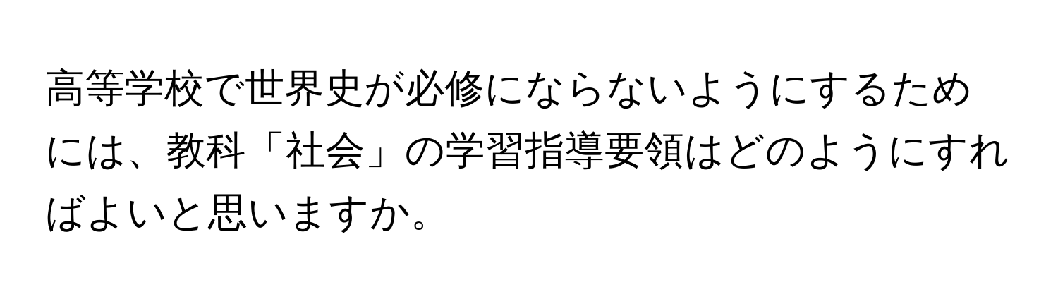 高等学校で世界史が必修にならないようにするためには、教科「社会」の学習指導要領はどのようにすればよいと思いますか。