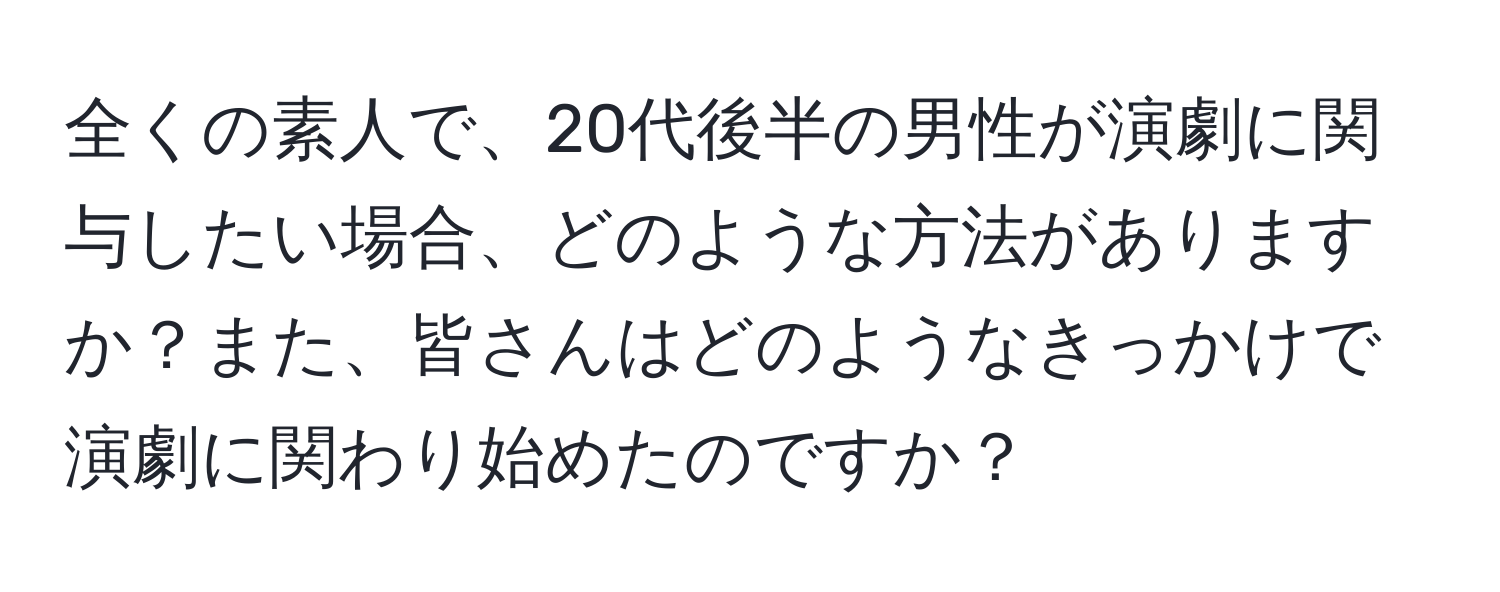 全くの素人で、20代後半の男性が演劇に関与したい場合、どのような方法がありますか？また、皆さんはどのようなきっかけで演劇に関わり始めたのですか？