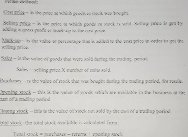 Torms défined; 
Cest price— is the price at which goods or stock was bought. 
Selling price - is the price at which goods or stock is sold. Selling price is got by 
adding, a gross profit or mark-up to the cost price. 
Mark-up - is the value or percentage that is added to the cost price in order to get the 
selling price. 
Sales - is the value of goods that were sold during the trading period 
Sales = selling price X number of units sold. 
Purchases — is the value of stock that was bought during the trading period, for resale. 
Opening stock - this is the value of goods which are available in the business at the 
start of a trading period . 
Closing stock - this is the value of stock not sold by the end of a trading period 
fotal stock: the total stock available is calculated from: 
Total stock = purchases - returns + opening stock