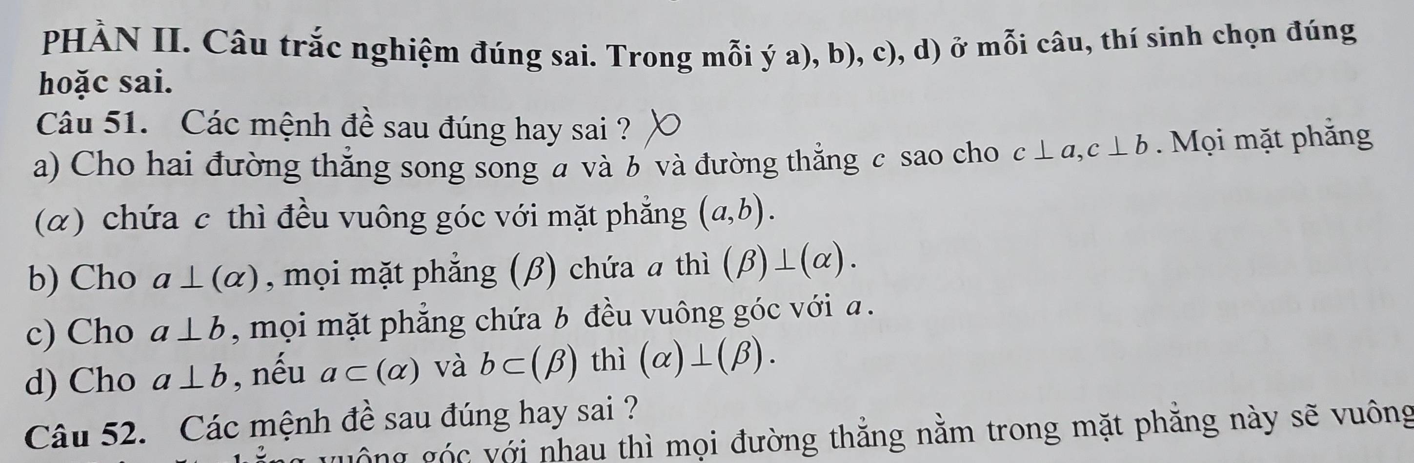 PHÀN II. Câu trắc nghiệm đúng sai. Trong mỗi ý a), b), c), d) ở mỗi câu, thí sinh chọn đúng
hoặc sai.
Câu 51. Các mệnh đề sau đúng hay sai ?
a) Cho hai đường thẳng song song a và b và đường thẳng c sao cho c⊥ a, c⊥ b. Mọi mặt phẳng
(α) chứa c thì đều vuông góc với mặt phẳng (a,b).
b) Cho a⊥ (alpha ) , mọi mặt phẳng (β) chứa ā thì (beta )⊥ (alpha ).
c) Cho a⊥ b , mọi mặt phẳng chứa b đều vuông góc với a.
d) Cho a⊥ b , nếu a⊂ (alpha ) và b⊂ (beta ) thì (alpha )⊥ (beta ). 
Câu 52. Các mệnh đề sau đúng hay sai ?
guồng góc với nhau thì mọi đường thẳng nằm trong mặt phăng này sẽ vuông