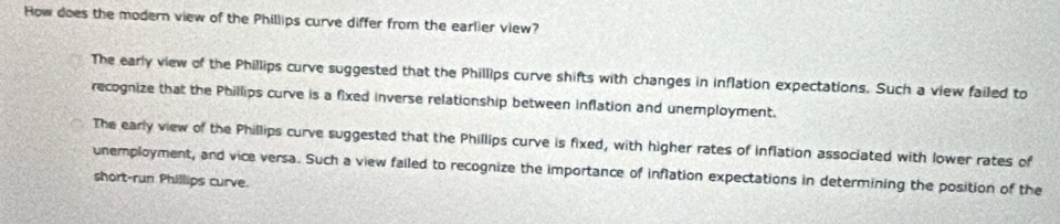 How does the modern view of the Phillips curve differ from the earlier view?
The early view of the Phillips curve suggested that the Phillips curve shifts with changes in inflation expectations. Such a view failed to
recognize that the Phillips curve is a fixed inverse relationship between inflation and unemployment.
The early view of the Phillips curve suggested that the Phillips curve is fixed, with higher rates of inflation associated with lower rates of
unemployment, and vice versa. Such a view failed to recognize the importance of inflation expectations in determining the position of the
short-run Phillips curve.