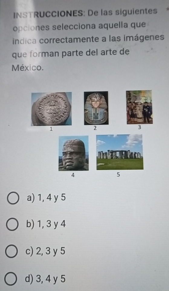 INSTRUCCIONES: De las siguientes*
opciones selecciona aquella que
iíndica correctamente a las imágenes
que forman parte del arte de
México.
1
2
3
4
5
a) 1, 4 y 5
b) 1, 3 y 4
c) 2, 3 y 5
d) 3, 4 y 5