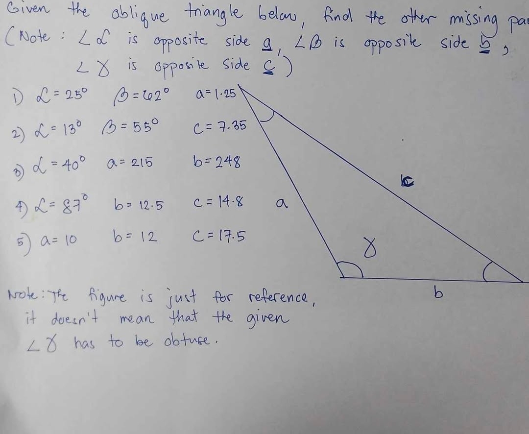 Given the abligue triangle below, find the other missing pa
(Note : ∠ alpha is opposite side a, ∠ B is opposite side ,
∠ gamma is opposile side ()
D L=25° beta =62°
2 alpha =13° B=55°
③ alpha =40° a=215
4 L=87° b=12.5
5 a=10 b=12
it doesn't mean that the given
∠ gamma has to be obture.