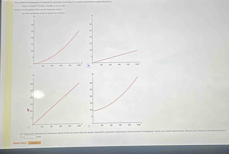 the canter of hmes i requred to aumame wne cag on a certon auamaaie is axmmated by
h(a)=0.002x^2+0.02x-0.32x 158* 100
where a is the spest of the car (t mies per hour). 
(o Con 6 graphing cilly to graph the funcsion 
(h) Coomcaly enirate the massoum speed of the car given that the power regured to ovename wind drag is not to exzed 9 horeepoven Verfly your nult expebrakall. (Roand your areer to uno decros placs.)
x=□
Need Halp? “