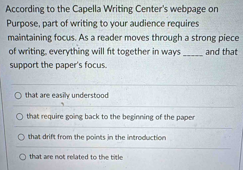 According to the Capella Writing Center's webpage on
Purpose, part of writing to your audience requires
maintaining focus. As a reader moves through a strong piece
of writing, everything will fit together in ways _and that
support the paper's focus.
that are easily understood
that require going back to the beginning of the paper
that drift from the points jn the introduction
that are not related to the title