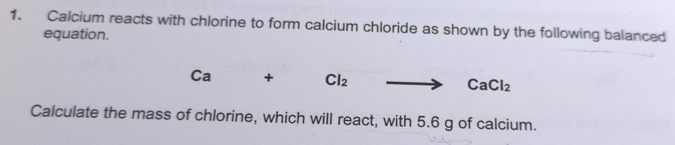 Calcium reacts with chlorine to form calcium chloride as shown by the following balanced 
equation.
Ca + Cl_2 CaCl_2
Calculate the mass of chlorine, which will react, with 5.6 g of calcium.