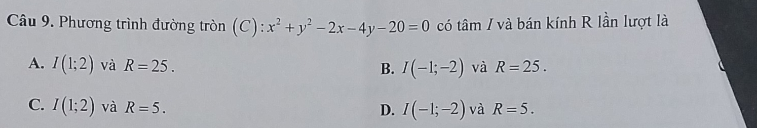 Phương trình đường tròn (C): x^2+y^2-2x-4y-20=0 có tâm / và bán kính R lần lượt là
A. I(1;2) và R=25. B. I(-1;-2) và R=25.
C. I(1;2) và R=5. và R=5.
D. I(-1;-2)