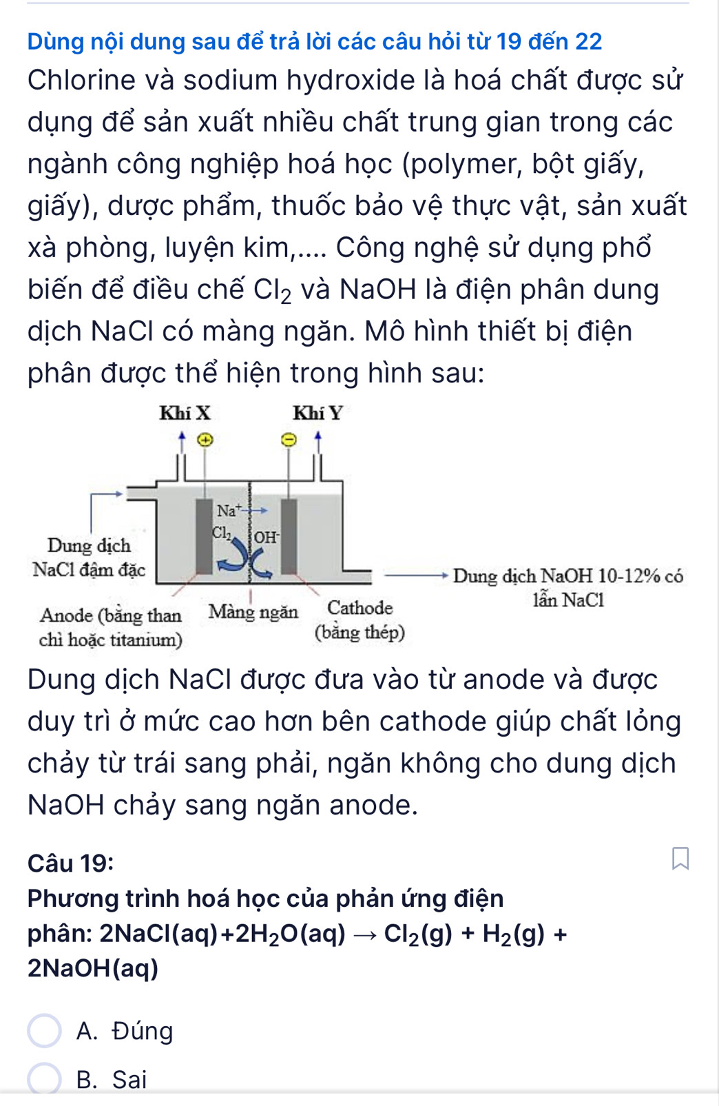 Dùng nội dung sau để trả lời các câu hỏi từ 19 đến 22
Chlorine và sodium hydroxide là hoá chất được sử
dụng để sản xuất nhiều chất trung gian trong các
ngành công nghiệp hoá học (polymer, bột giấy,
giấy), dược phẩm, thuốc bảo vệ thực vật, sản xuất
xà phòng, luyện kim,.... Công nghệ sử dụng phổ
biến để điều chế Cl_2 và NaOH là điện phân dung
dịch NaCl có màng ngăn. Mô hình thiết bị điện
phân được thể hiện trong hình sau:
Dung dịch NaCI được đưa vào từ anode và được
duy trì ở mức cao hơn bên cathode giúp chất lỏng
chảy từ trái sang phải, ngăn không cho dung dịch
NaOH chảy sang ngăn anode.
Câu 19:
Phương trình hoá học của phản ứng điện
phân: 2NaCl(aq)+2H_2O(aq)to Cl_2(g)+H_2(g)+
2NaOH(aq)
A. Đúng
B. Sai