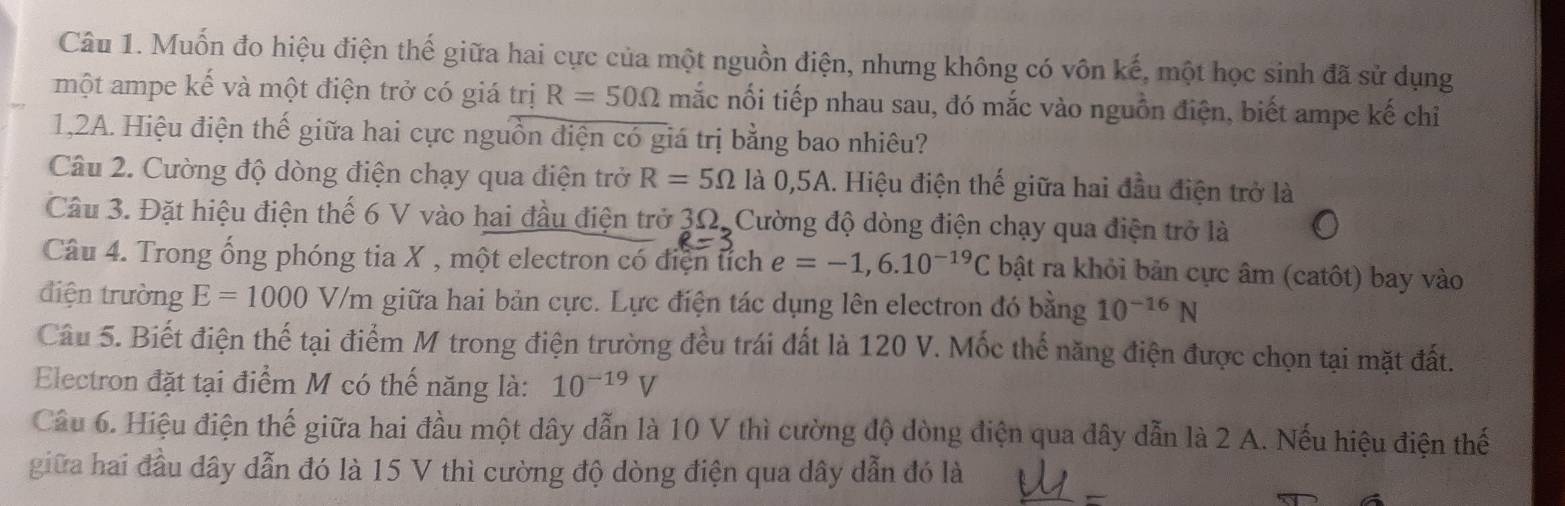 Muốn đo hiệu điện thế giữa hai cực của một nguồn điện, nhưng không có vôn kế, một học sinh đã sử dụng 
một ampe kế và một điện trở có giá trị R=50Omega mắc nối tiếp nhau sau, đó mắc vào nguồn điện, biết ampe kế chỉ 
1,2A. Hiệu điện thế giữa hai cực nguồn điện có giá trị bằng bao nhiêu? 
Câu 2. Cường độ dòng điện chạy qua điện trở R=5Omega la0, 5A 1. Hiệu điện thế giữa hai đầu điện trở là 
Câu 3. Đặt hiệu điện thế 6 V vào hai đầu điện trở 3Ω. Cường độ dòng điện chạy qua điện trở là 
Câu 4. Trong ống phóng tia X , một electron có điện tích e=-1,6.10^(-19)C bật ra khỏi bản cực âm (catôt) bay vào 
điện trường E=1000V/m giữa hai bản cực. Lực điện tác dụng lên electron đó bằng 10^(-16)N
Câu 5. Biết điện thế tại điểm M trong điện trường đều trái đất là 120 V. Mốc thế năng điện được chọn tại mặt đất. 
Electron đặt tại điểm M có thế năng là: 10^(-19)V
Câu 6. Hiệu điện thế giữa hai đầu một dây dẫn là 10 V thì cường độ dòng điện qua dây dẫn là 2 A. Nếu hiệu điện thế 
_ 
_ 
giữa hai đầu dây dẫn đó là 15 V thì cường độ dòng điện qua dây dẫn đó là