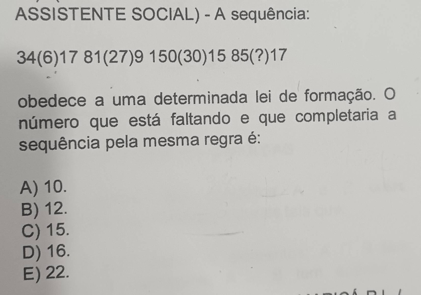 ASSISTENTE SOCIAL) - A sequência:
34(6)1781(27)9150(30)1585(?)17
obedece a uma determinada lei de formação. O
número que está faltando e que completaria a
sequência pela mesma regra é:
A) 10.
B) 12.
C) 15.
D) 16.
E) 22.