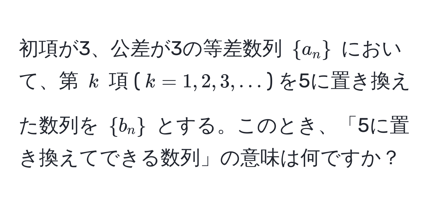 初項が3、公差が3の等差数列 $a_n$ において、第 $k$ 項 ($k=1,2,3,...$) を5に置き換えた数列を $b_n$ とする。このとき、「5に置き換えてできる数列」の意味は何ですか？