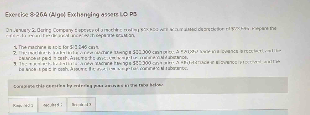 Exercise 8-26A (Algo) Exchanging assets LO P5
On January 2, Bering Company disposes of a machine costing $43,800 with accumulated depreciation of $23,595. Prepare the 
entries to record the disposal under each separate situation. 
1. The machine is sold for $16,946 cash. 
2. The machine is traded in for a new machine having a $60,300 cash price. A $20,857 trade-in allowance is received, and the 
balance is paid in cash, Assume the asset exchange has commercial substance. 
3. The machine is traded in for a new machine having a $60,300 cash price. A $15,643 trade-in allowance is received, and the 
balance is paid in cash, Assume the asset exchange has commercial substance. 
Complete this question by entering your answers in the tabs below. 
Required 1 Required 2 Required 3