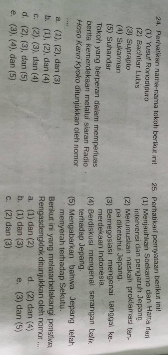 Perhatikan nama-nama tokoh berikut ini! 25. Perhatikan pernyataan berikut ini!
(1) Yusuf Ronodipuro (1) Menjauhkan Soekarno dan Hatta dari
(2) Bachtiar Lubis intervensi dan pengaruh Jepang.
(3) Suprapto (2) Merumuskan naskah proklamasi tan-
(4) Sukarman pa diketahui Jepang.
(5) Suhandar (3) Bernegosiasi mengenai tanggal ke-
Tokoh yang berperan dalam memperluas merdekaan Indonesia.
berita kemerdekaan melalui siaran Radio (4) Berdiskusi mengenai serangan balik
terhadap Jepang.
Hoso Kanri Kyoko ditunjukkan oleh nomor
(5) Mengabarkan bahwa Jepang telah
a. 1 , (2), dan (3)
menyerah terhadap Sekutu.
b. (1), (2), , dan (4)
Berikut ini yang melatarbelakangi peristiwa
Rengasdengklok ditunjukkan oleh nomor ....
c. (2), (3), , dan (4) d. (2) dan (4)
a. (1) dan (2)
d. (2),(3) , dan (5) b. (1) dan (3) e. (3) dan (5)
e. (3), (4), , dan (5) c. (2) dan (3)