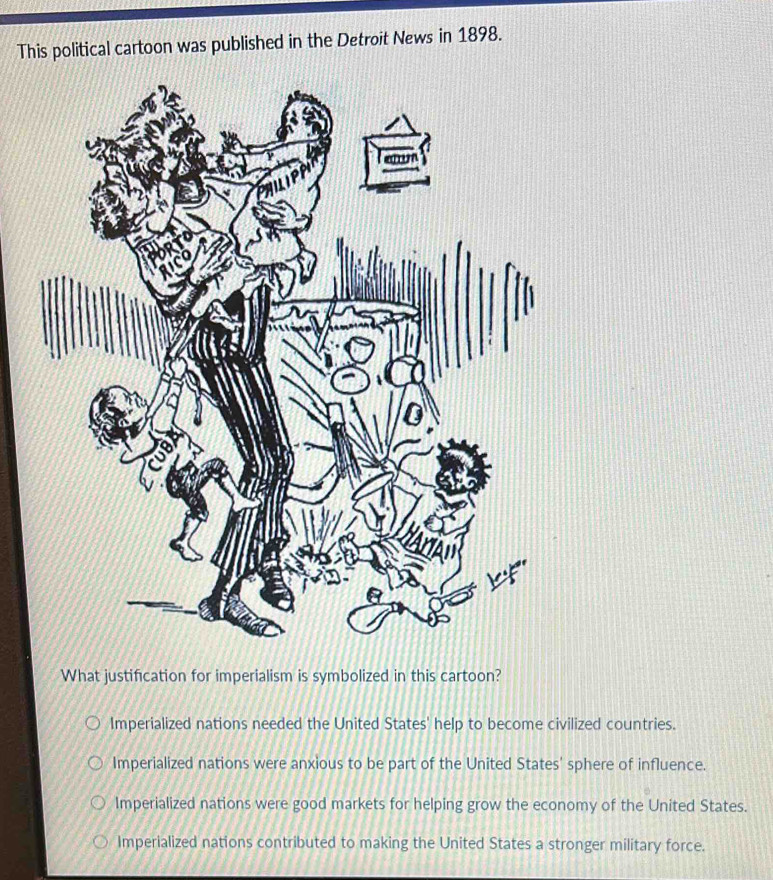 This political cartoon was published in the Detroit News in 1898.
What justification for imperialism is symbolized in this cartoon?
Imperialized nations needed the United States' help to become civilized countries.
Imperialized nations were anxious to be part of the United States' sphere of influence.
Imperialized nations were good markets for helping grow the economy of the United States.
Imperialized nations contributed to making the United States a stronger military force.