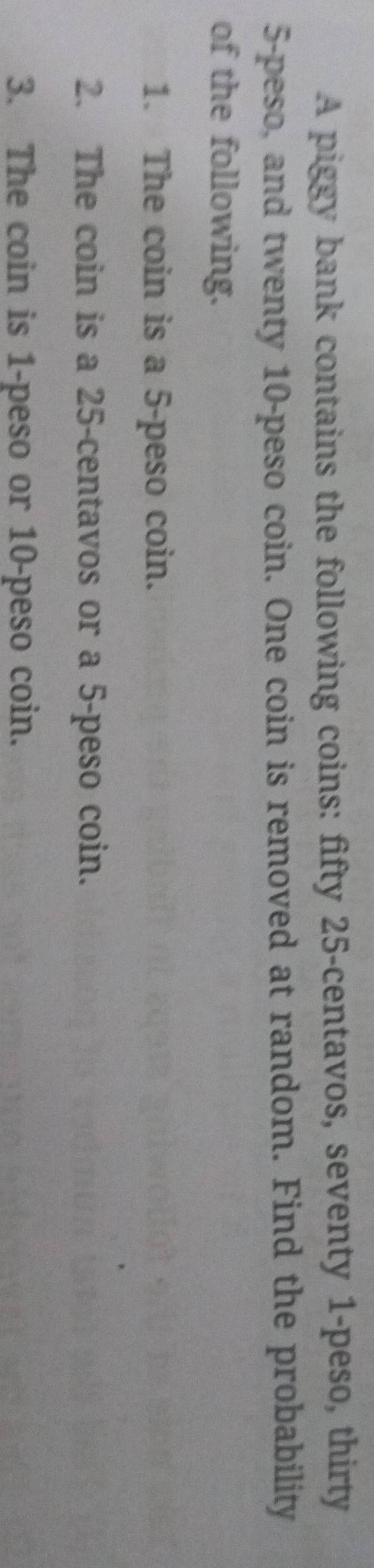 A piggy bank contains the following coins: fifty 25-centavos, seventy 1 -peso, thirty
5-peso, and twenty 10-peso coin. One coin is removed at random. Find the probability 
of the following. 
1. The coin is a 5-peso coin. 
2. The coin is a 25-centavos or a 5-peso coin. 
3. The coin is 1-peso or 10-peso coin.