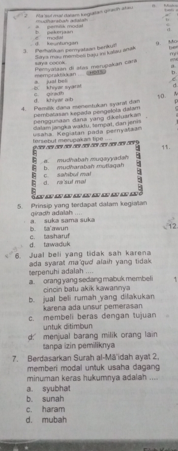 Ra'sul mal dalam kegiatan qirach atau bet .
mudharabah adalah
b
a. pemilik modal
b pekerjaan
c modal
d. keuntungan
3. Perhatikan pernyataan berikut! 9. Mo ber
Saya mau membeli baju ini kalau anak
ny
saya cocok. me
Pernyataan di atas merupakan cara
a.
mempraktikkan  CHOTS
b.
a. jual beli
C
b. khiyar syarat
d
c. qiradh
d. khiyar aib 10. A
4. Pemilik dana menentukan syarat dan p
pembatasan kepada pengelola dalam C
penggunaan dana yang dikeluarkan
dalam jangka waktu, tempat, dan jenis
usaha. Kegiatan pada pernyataan
tersebut merupakan tipe ....
9            9
11.
>
a. mudhabah muqayyadah
5 b. mudharabah mutlaqah
5 d. ra'sul mal B
c. sahibul mal
San an an anan an enan an an anó
5. Prinsip yang terdapat dalam kegiatan
qiradh adalah ....
a. suka sama suka
b. ta'awun
12
c. tasharuf
d. tawaduk
6. Jual beli yang tidak sah karena
ada syarat ma'qud alaih yang tidak
terpenuhi adalah ....
a. orang yang sedang mabuk membeli 1
cincin batu akik kawannya
b. jual beli rumah yang dilakukan
karena ada unsur pemerasan
c. membeli beras dengan tujuan
untuk ditimbun
d. menjual barang milik orang lain
tanpa izin pemiliknya
7. Berdasarkan Surah al-Mā'idah ayat 2,
memberi modal untuk usaha dagang
minuman keras hukumnya adalah ....
a. syubhat
b. sunah
c. haram
d. mubah