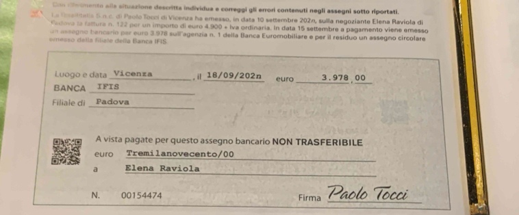 Con riemento alla situazione descritta individua e correggi gli errori contenuti negli assegni sotto riportati. 
La Realltella S.n.c. di Paolo Tocci di Vicenza ha emesso, in data 10 settembre 202n, sulla negoziante Elena Raviola di 
adova la fattura n. 122 per un importo di euro 4.900 + Iva ordinaria. In data 15 settembre a pagamento viene emesso 
un assegno bancario per euro 3.978 sull'agenzia n. 1 della Banca Euromobiliare e per il residuo un assegno circolare 
eresso dalla filiale della Banca IFIS. 
Luogo e data _Vicenza ,i 18/09/202n euro 
BANCA IFIS __1_ 3.978 00
Filiale di _ Padova 
A vista pagate per questo assegno bancario NON TRASFERIBILE 
_ 
ero Tremilanovecento/00 
_ 
a Elena Raviola
N. 00154474 Firma_ 
Paol