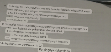 Berdasarkan teks di atas, masyarakat seharusnya melakukan tindakan terhadap sampah, enungt
membuangnya ke larangan
b. mendidik masyarakat tentang cara membuang sampah dengan benar
daur ulong untuk menggunakannya lagi
aku tidak melakukan apa pun
10. Berdasarkan teks di atas, sebaïknya masyarakat mengurangi jumlah sampah dengan cara
memisahkan sampah organik dan anorganik
b. Daur ulang dengan menggunakan Ecobrick
C tidak memanfaatkan botol plastik
d t iclsk memberi tahu orang-orang tentang cara membuang sampah dengan benar
Teks berikut untuk pertanyaan 11 22
Pentingnya Kebersihan