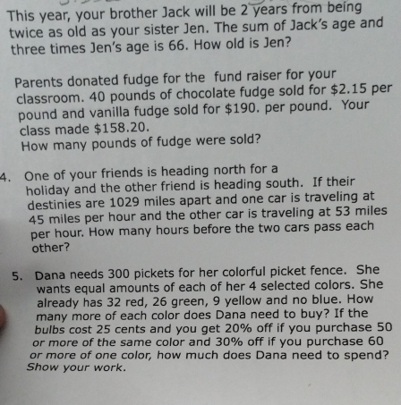 This year, your brother Jack will be 2 years from being 
twice as old as your sister Jen. The sum of Jack's age and 
three times Jen's age is 66. How old is Jen? 
Parents donated fudge for the fund raiser for your 
classroom. 40 pounds of chocolate fudge sold for $2.15 per
pound and vanilla fudge sold for $190. per pound. Your 
class made $158.20. 
How many pounds of fudge were sold? 
4. One of your friends is heading north for a 
holiday and the other friend is heading south. If their 
destinies are 1029 miles apart and one car is traveling at
45 miles per hour and the other car is traveling at 53 miles
per hour. How many hours before the two cars pass each 
other? 
5. Dana needs 300 pickets for her colorful picket fence. She 
wants equal amounts of each of her 4 selected colors. She 
already has 32 red, 26 green, 9 yellow and no blue. How 
many more of each color does Dana need to buy? If the 
bulbs cost 25 cents and you get 20% off if you purchase 50
or more of the same color and 30% off if you purchase 60
or more of one color, how much does Dana need to spend? 
Show your work.