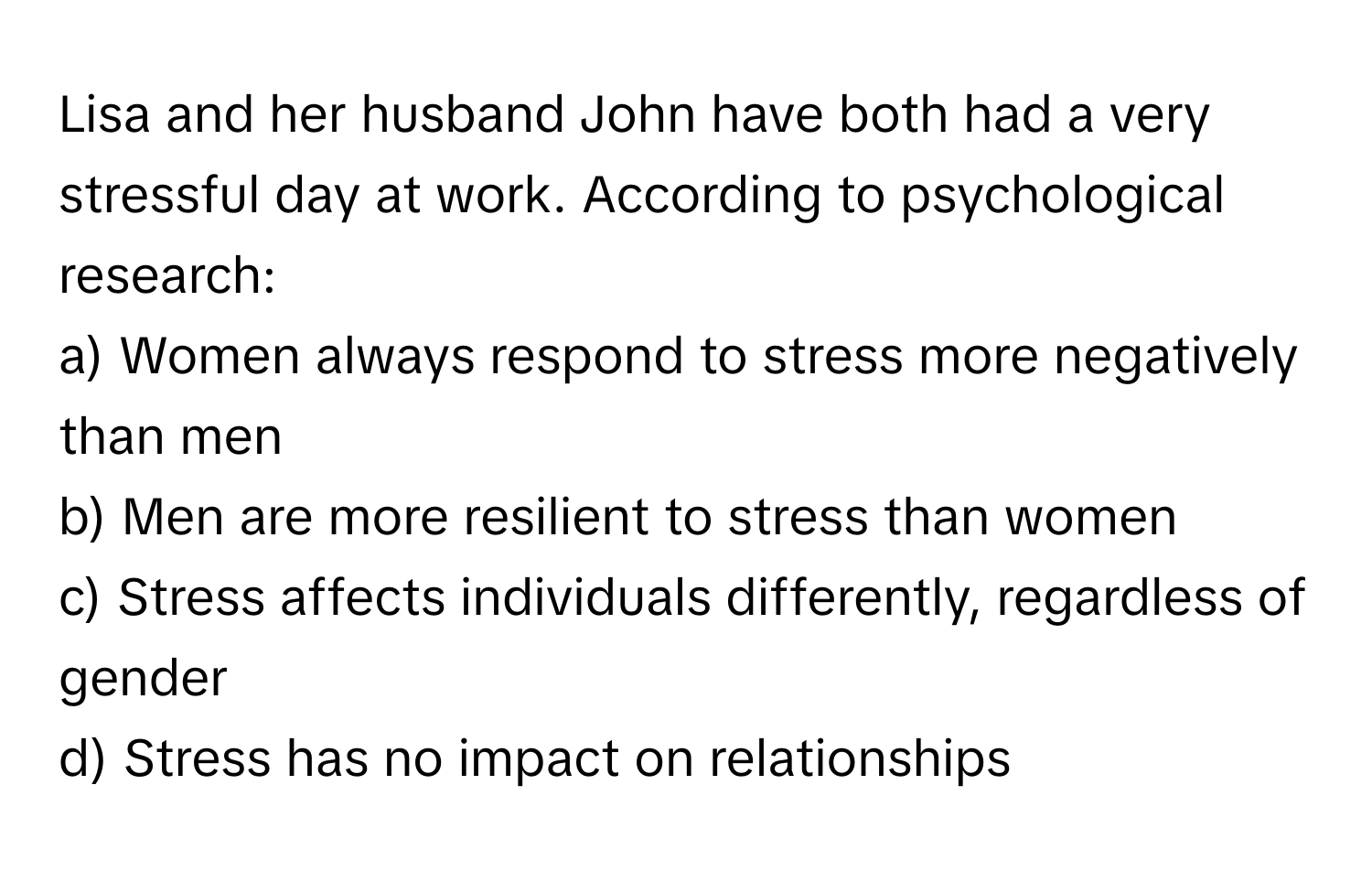 Lisa and her husband John have both had a very stressful day at work. According to psychological research:

a) Women always respond to stress more negatively than men 
b) Men are more resilient to stress than women 
c) Stress affects individuals differently, regardless of gender 
d) Stress has no impact on relationships