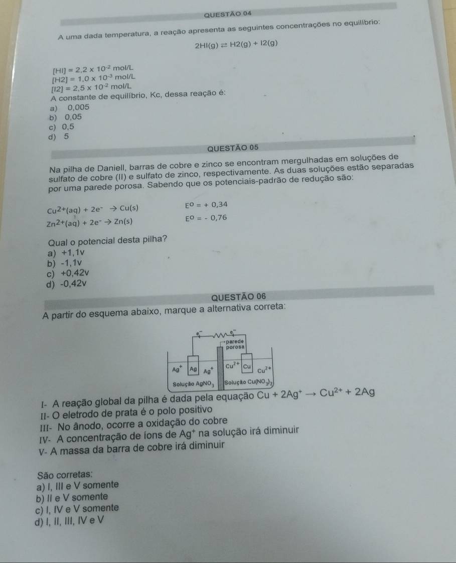 A uma dada temperatura, a reação apresenta as seguintes concentrações no equilíbrio:
2HI(g)leftharpoons H2(g)+I2(g)
[HI]=2,2* 10^(-2) mol/L
[H2]=1,0* 10^(-3) mol/L
[12]=2,5* 10^(-2) mol/L
A constante de equilíbrio, Kc, dessa reação é:
a) 0,005
b) 0,05
c) 0,5
d) 5
QUESTÃo 05
Na pilha de Daniell, barras de cobre e zinco se encontram mergulhadas em soluções de
sulfato de cobre (II) e sulfato de zinco, respectivamente. As duas soluções estão separadas
por uma parede porosa. Sabendo que os potenciais-padrão de redução são:
Cu^(2+)(aq)+2e^-to Cu(s) E^O=+0,34
Zn^(2+)(aq)+2e^-to Zn(s) E^0=-0,76
Qual o potencial desta pilha?
a) +1,1v
b) -1,1v
c) +0,42v
d) -0,42v
QUESTÃO 06
A partir do esquema abaixo, marque a alternativa correta:
I- A reação global da pilha é dada pela equação Cu+2Ag^+to Cu^(2+)+2Ag
II- O eletrodo de prata é o polo positivo
III- No ânodo, ocorre a oxidação do cobre
IV- A concentração de íons de Ag^+ na solução irá diminuir
V- A massa da barra de cobre irá diminuir
São corretas:
a) I, III e V somente
b) I e V somente
c) I, IV e V somente
d) I, II, III, IV e V