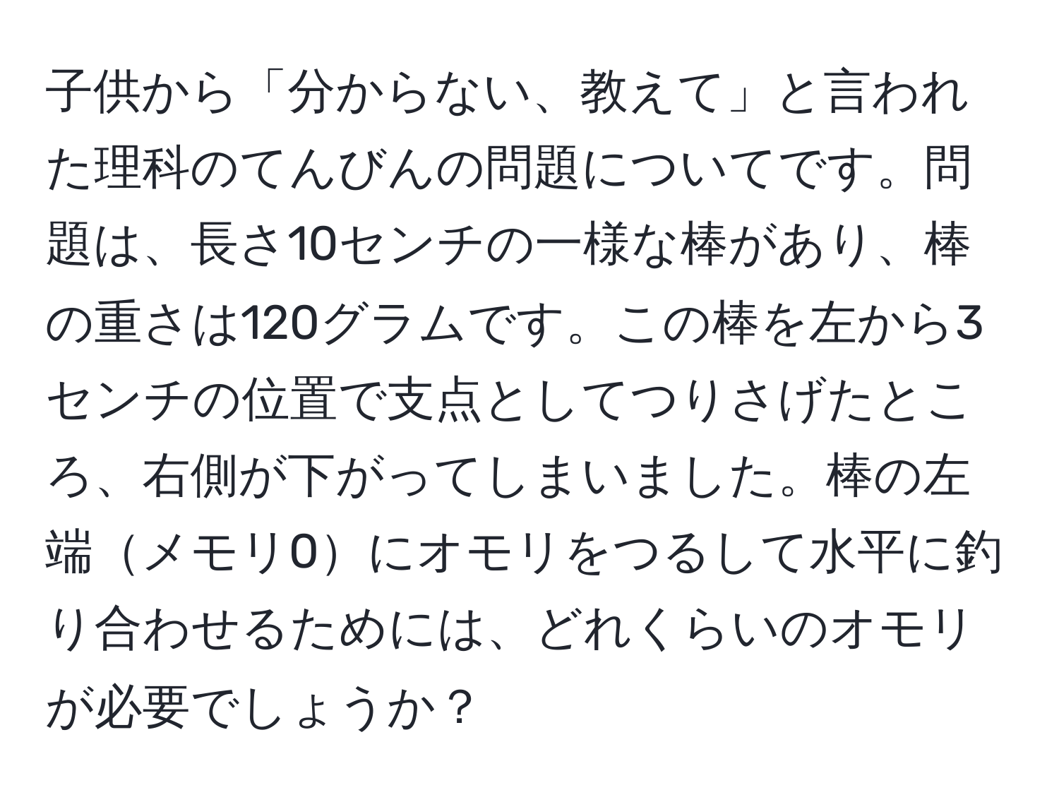 子供から「分からない、教えて」と言われた理科のてんびんの問題についてです。問題は、長さ10センチの一様な棒があり、棒の重さは120グラムです。この棒を左から3センチの位置で支点としてつりさげたところ、右側が下がってしまいました。棒の左端メモリ0にオモリをつるして水平に釣り合わせるためには、どれくらいのオモリが必要でしょうか？