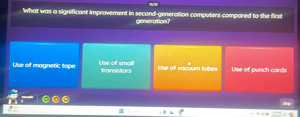 1/33
What was a significant improvement in second-generation computers compared to the first
generation?
Use of magnetic tape Use of small Use of punch cards
transistors Use of vacuum tubes
Sie