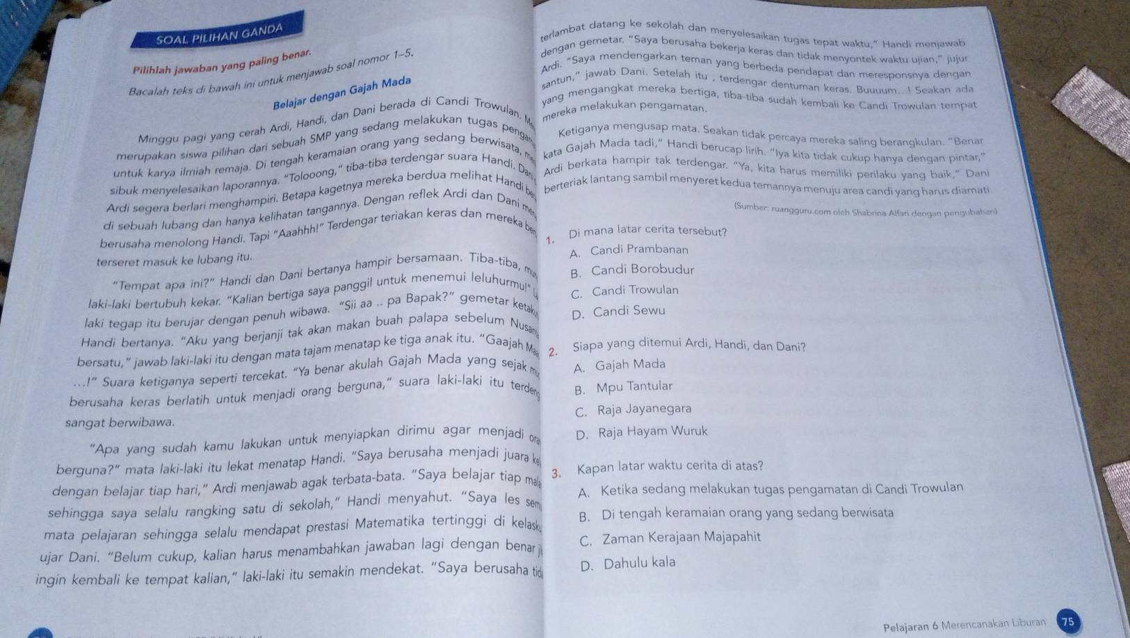 SOAL PILIHAN GANDA
terlambat datang ke sekolah dan menyelesaikan tugas tepat waktu," Handi menjawab
Pilihlah jawaban yang paling benar.
Ardi, "Saya mendengarkan teman yang berbeda pendapat dan meresponsnya dengan
Bacalah teks di bawah ini untuk menjawab soal nomor 1-5
dengan gemetar. “Saya berusaha bekerja keras dan tidak menyontek waktu ujian,”jujur
Belajar dengan Gajah Mada
santun,” jawab Dani. Setelah itu , terdengar dentuman keras. Buuuum...! Seakan ada
yang mengangkat mereka bertiga, tiba-tiba sudah kembali ke Candi Trowulan tempat
Minggu pagi yang cerah Ardi, Handi, dan Dani berada di Candi Trowulan. M mereka melakukan pengamatan.
merupakan siswa pilihan dari sebuah SMP yang sedang melakukan tugas penga Ketiganya mengusap mata, Seakan tidak percaya mereka saling berangkulan. “Benar
untuk karya ilmiah remaja. Di tengah keramaian orang yang sedang berwisata, m kata Gajah Mada tadi,” Handi berucap lirih. “Iya kita tidak cukup hanya dengan pintar,"
sibuk menvelesaikan laporannya. “Tolooong,” tiba-tiba terdengar suara Handi. Da Ardi berkata hampir tak terdengar. "Ya, kita harus memiliki perilaku yang baik,” Dan
Ardi segera berlari menghampiri. Betapa kagetnya mereka berdua melihat Handi be berteriak lantang sambil menyeret kedua temannya menuju area candi yang harus diamati
di sebuah lubang dan hanya kelihatan tangannya. Dengan reflek Ardí dan Dani me,
(Sumber: ruangguru.com oleh Shabrina Alfari dengan pengubahan)
berusaha menolong Handi. Tapi “Aaahhh!” Terdengar teriakan keras dan mereka b
1. Di mana latar cerita tersebut?
terseret masuk ke lubang itu. A. Candi Prambanan
“Tempat apa ini?” Handi dan Dani bertanya hampir bersamaan. Tiba-tiba, my B. Candi Borobudur
laki-laki bertubuh kekar. “Kalian bertiga saya panggil untuk menemui leluhurmu!” C. Candi Trowulan
laki tegap itu berujar dengan penuh wibawa. “Sii aa .. pa Bapak?” gemetar ketak
Handi bertanya. “Aku yang berjanji tak akan makan buah palapa sebelum Nusa D. Candi Sewu
bersatu,” jawab laki-laki itu dengan mata tajam menatap ke tiga anak itu. “Gaajah M 2. Siapa yang ditemui Ardi, Handi, dan Dani?
!” Suara ketiganya seperti tercekat. “Ya benar akulah Gajah Mada yang sejak m A. Gajah Mada
berusaha keras berlatih untuk menjadi orang berguna,” suara laki-laki itu terder B. Mpu Tantular
sangat berwibawa. C. Raja Jayanegara
"Apa yang sudah kamu lakukan untuk menyiapkan dirimu agar menjadi on D. Raja Hayam Wuruk
berguna?” mata laki-laki itu lekat menatap Handi. "Saya berusaha menjadi juara k
dengan belajar tiap hari,” Ardi menjawab agak terbata-bata. “Saya belajar tiap ma 3. Kapan latar waktu cerita di atas?
A. Ketika sedang melakukan tugas pengamatan di Candi Trowulan
sehingga saya selalu rangking satu di sekolah,” Handi menyahut. “Saya les sem
mata pelajaran sehingga selalu mendapat prestasi Matematika tertinggi di kelask B. Di tengah keramaian orang yang sedang berwisata
ujar Dani. “Belum cukup, kalian harus menambahkan jawaban lagi dengan benarj C. Zaman Kerajaan Majapahit
ingin kembali ke tempat kalian,” laki-laki itu semakin mendekat. “Saya berusaha tio D. Dahulu kala
Pelajaran 6 Merencanakan Liburan 75