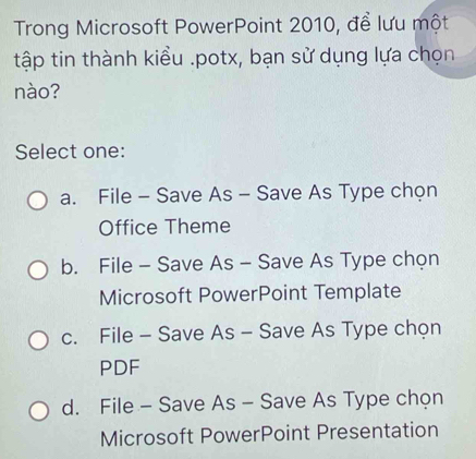 Trong Microsoft PowerPoint 2010, để lưu một
tập tin thành kiểu .potx, bạn sử dụng lựa chọn
nào?
Select one:
a. File - Save As - Save As Type chọn
Office Theme
b. File - Save As - Save As Type chọn
Microsoft PowerPoint Template
c. File - Save As - Save As Type chọn
PDF
d. File - Save As - Save As Type chọn
Microsoft PowerPoint Presentation